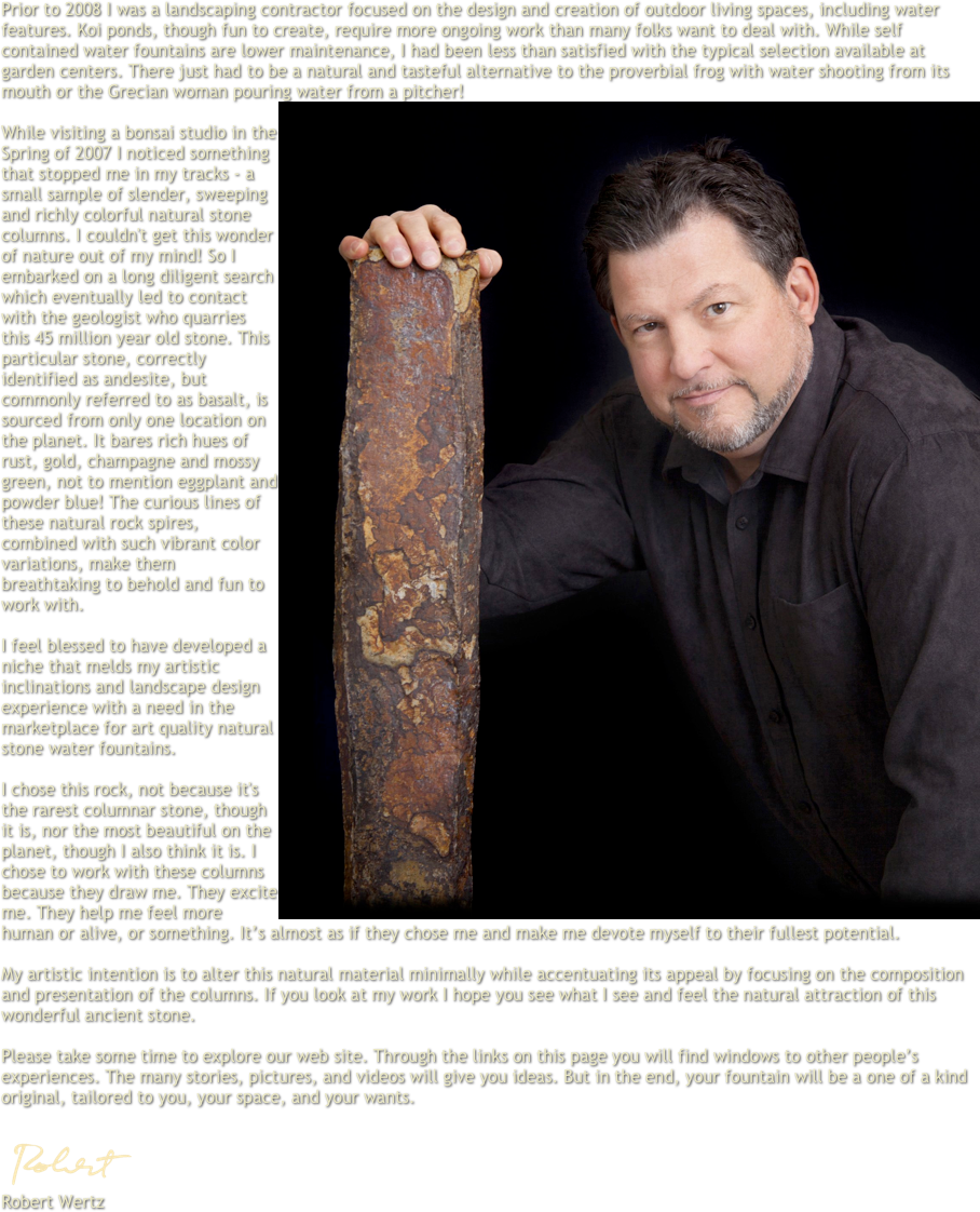 Prior to 2008 I was a landscaping contractor focused on the design and creation of outdoor living spaces, including water features. Koi ponds, though fun to create, require more ongoing work than many folks want to deal with. While self contained water fountains are lower maintenance, I had been less than satisfied with the typical selection available at garden centers. There just had to be a natural and tasteful alternative to the proverbial frog with water shooting from its mouth or the Grecian woman pouring water from a pitcher!
￼
While visiting a bonsai studio in the Spring of 2007 I noticed something that stopped me in my tracks -- a small sample of slender, sweeping and richly colorful natural stone columns. I couldn't get this wonder of nature out of my mind! So I embarked on a long diligent search which eventually led to contact with the geologist who quarries this 45 million year old stone. This particular stone, correctly identified as andesite, but commonly referred to as basalt, is sourced from only one location on the planet. It bares rich hues of rust, gold, champagne and mossy green, not to mention eggplant and powder blue! The curious lines of these natural rock spires, combined with such vibrant color variations, make them breathtaking to behold and fun to work with. 

I feel blessed to have developed a niche that melds my artistic inclinations and landscape design experience with a need in the marketplace for art quality natural stone water fountains. 

I chose this rock, not because it's the rarest columnar stone, though it is, nor the most beautiful on the planet, though I also think it is. I chose to work with these columns because they draw me. They excite me. They help me feel more human or alive, or something. It’s almost as if they chose me and make me devote myself to their fullest potential.

My artistic intention is to alter this natural material minimally while accentuating its appeal by focusing on the composition and presentation of the columns. If you look at my work I hope you see what I see and feel the natural attraction of this wonderful ancient stone.

Please take some time to explore our web site. Through the links on this page you will find windows to other people’s experiences. The many stories, pictures, and videos will give you ideas. But in the end, your fountain will be a one of a kind original, tailored to you, your space, and your wants.

￼
Robert Wertz