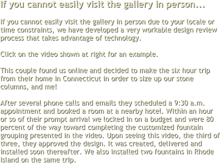 If you cannot easily visit the gallery in person... 

If you cannot easily visit the gallery in person due to your locale or time constraints, we have developed a very workable design review process that takes advantage of technology.  

Click on the video shown at right for an example.

This couple found us online and decided to make the six hour trip from their home in Connecticut in order to size up our stone columns, and me!
 
After several phone calls and emails they scheduled a 9:30 a.m. appointment and booked a room at a nearby hotel. Within an hour or so of their prompt arrival we locked in on a budget and were 80 percent of the way toward completing the customized fountain grouping presented in the video. Upon seeing this video, the third of three, they approved the design. It was created, delivered and installed soon thereafter. We also installed two fountains in Rhode Island on the same trip.