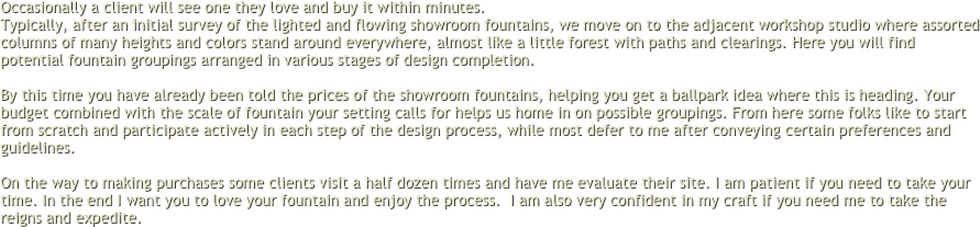 Occasionally a client will see one they love and buy it within minutes.
Typically, after an initial survey of the lighted and flowing showroom fountains, we move on to the adjacent workshop studio where assorted columns of many heights and colors stand around everywhere, almost like a little forest with paths and clearings. Here you will find potential fountain groupings arranged in various stages of design completion. 
 
By this time you have already been told the prices of the showroom fountains, helping you get a ballpark idea where this is heading. Your budget combined with the scale of fountain your setting calls for helps us home in on possible groupings. From here some folks like to start from scratch and participate actively in each step of the design process, while most defer to me after conveying certain preferences and guidelines.
 
On the way to making purchases some clients visit a half dozen times and have me evaluate their site. I am patient if you need to take your time. In the end I want you to love your fountain and enjoy the process.  I am also very confident in my craft if you need me to take the reigns and expedite.