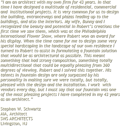 “I am an architect with my own firm for 43 years. In that time I have designed a multitude of residential, commercial and  institutional projects. It is very common for us to design the building, entranceways and plazas leading up to the buildings, and also the interiors. My wife, Bunny and I recognized the beauty and potential in Robert’s creations the first time we saw them, which was at the Philadelphia International Flower Show, where Robert won an award for his display. When the time came for me to design some very special hardscaping in the landscape of our own residence I turned to Robert to assist in formulating a fountain solution that would be as architectural as possible. This meant something that had strong composition, something totally multidirectional that could be equally pleasing from 360 degrees of viewing. Robert and I solved this together. His talents in fountain design are only surpassed by his personality in making sure we were totally, but totally, pleased with the design and the installation. I work  with vendors every day, but I must say that our fountain was one of the most pleasing projects I have completed in my 43 years as an architect.”
 
Stephen W. Schwartz 
AIA, Architect 
SWS ARCHITECTS
Livingston, NJ