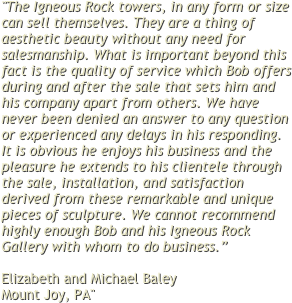 "The Igneous Rock towers, in any form or size can sell themselves. They are a thing of aesthetic beauty without any need for salesmanship. What is important beyond this fact is the quality of service which Bob offers during and after the sale that sets him and his company apart from others. We have never been denied an answer to any question or experienced any delays in his responding.  It is obvious he enjoys his business and the pleasure he extends to his clientele through the sale, installation, and satisfaction derived from these remarkable and unique pieces of sculpture. We cannot recommend highly enough Bob and his Igneous Rock Gallery with whom to do business.”

Elizabeth and Michael Baley 
Mount Joy, PA"