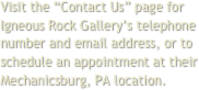 Visit the “Contact Us” page for Igneous Rock Gallery’s telephone number and email address, or to schedule an appointment at their Mechanicsburg, PA location.