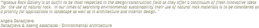 “Igneous Rock Gallery is an outfit to be most respected in the design/construction field as they offer a continuum of fresh innovative ideas for  the use of natural rock.  In our times of searching environmental sustainability their use of natural rock materials is to be considered as a priority for applications in landscape as well as in architecture and interior design. ''  Angela Danadjieva
Danadjieva & Koenig Associates - Environmental Architecture