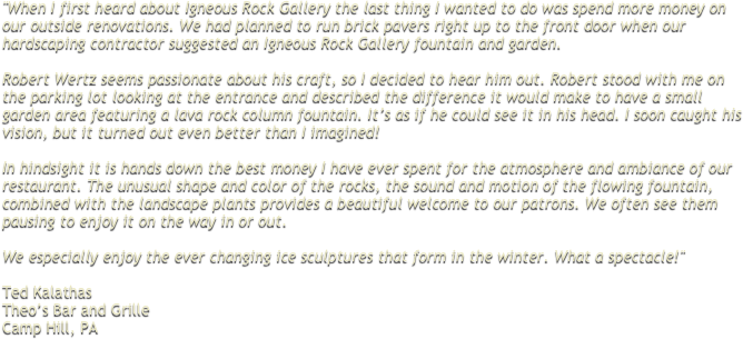 "When I first heard about Igneous Rock Gallery the last thing I wanted to do was spend more money on our outside renovations. We had planned to run brick pavers right up to the front door when our hardscaping contractor suggested an Igneous Rock Gallery fountain and garden. 
 Robert Wertz seems passionate about his craft, so I decided to hear him out. Robert stood with me on the parking lot looking at the entrance and described the difference it would make to have a small garden area featuring a lava rock column fountain. It’s as if he could see it in his head. I soon caught his vision, but it turned out even better than I imagined!  In hindsight it is hands down the best money I have ever spent for the atmosphere and ambiance of our restaurant. The unusual shape and color of the rocks, the sound and motion of the flowing fountain, combined with the landscape plants provides a beautiful welcome to our patrons. We often see them pausing to enjoy it on the way in or out. 
 We especially enjoy the ever changing ice sculptures that form in the winter. What a spectacle!"
 
Ted Kalathas Theo’s Bar and Grille Camp Hill, PA