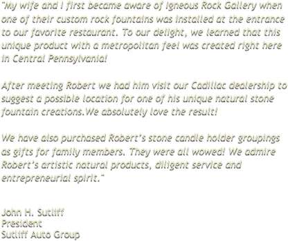 "My wife and I first became aware of Igneous Rock Gallery when one of their custom rock fountains was installed at the entrance to our favorite restaurant. To our delight, we learned that this unique product with a metropolitan feel was created right here in Central Pennsylvania!   After meeting Robert we had him visit our Cadillac dealership to suggest a possible location for one of his unique natural stone fountain creations.We absolutely love the result!  We have also purchased Robert’s stone candle holder groupings as gifts for family members. They were all wowed! We admire Robert’s artistic natural products, diligent service and entrepreneurial spirit."
 
 
John H. Sutliff President Sutliff Auto Group