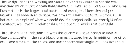 This sculpture at the Washington State Convention Center in Seattle was designed by Architect Angela Danadjieva and installed by Jolly Miller and Greg Prescott.  It is the largest and most noted example of how this unique material has been used to date. We present it here not to take credit for it, but as an example of what we could do. If a project calls for oversight of an architect, we have the relationships in place to provide that oversight.

Through a special relationship with the quarry we have access to Beaver Canyon andesite in the rare block form as pictured here.  In addition we offer exclusive access to the tallest and most spectacular single columns available.