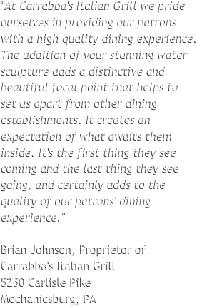"At Carrabba's Italian Grill we pride ourselves in providing our patrons with a high quality dining experience. The addition of your stunning water sculpture adds a distinctive and beautiful focal point that helps to 
set us apart from other dining establishments. It creates an expectation of what awaits them inside. It's the first thing they see coming and the last thing they see going, and certainly adds to the quality of our patrons' dining experience."  Brian Johnson, Proprietor of Carrabba's Italian Grill  5250 Carlisle Pike
Mechanicsburg, PA