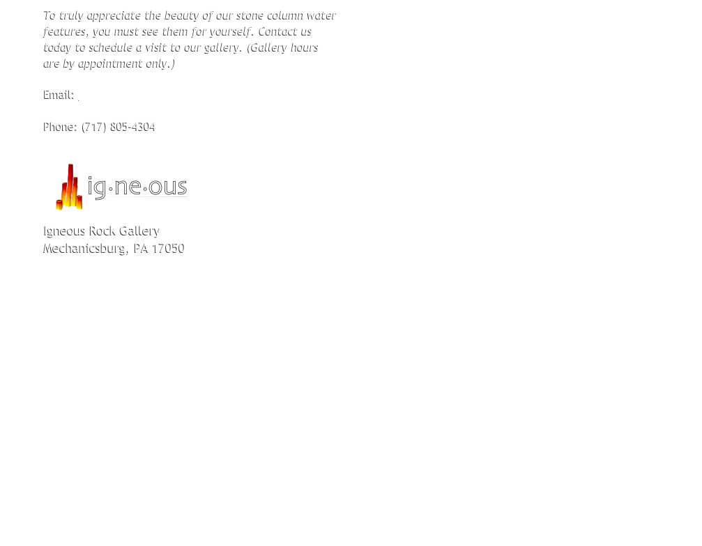 To truly appreciate the beauty of our stone column water
features, you must see them for yourself. Contact us
today to schedule a visit to our gallery. (Gallery hours
are by appointment only.)

Email: robert@igneousrockgallery.com

Phone: (717) 774-4074

￼
Igneous Rock Gallery
4702 Carlisle Pike
Mechanicsburg, PA 17050


























Click the map above for an expanded map from Google and driving directions.