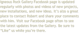 Igneous Rock Gallery Facebook page is updated regularly with photos and videos of new projects, new installations, and new ideas. It’s also a great place to contact Robert and share your comments with him. Visit our Facebook page often to see the latest updates from the Gallery. Be sure to “Like” us while you’re there.