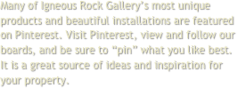 Many of Igneous Rock Gallery’s most unique products and beautiful installations are featured on Pinterest. Visit Pinterest, view and follow our boards, and be sure to “pin” what you like best. It is a great source of ideas and inspiration for your property.