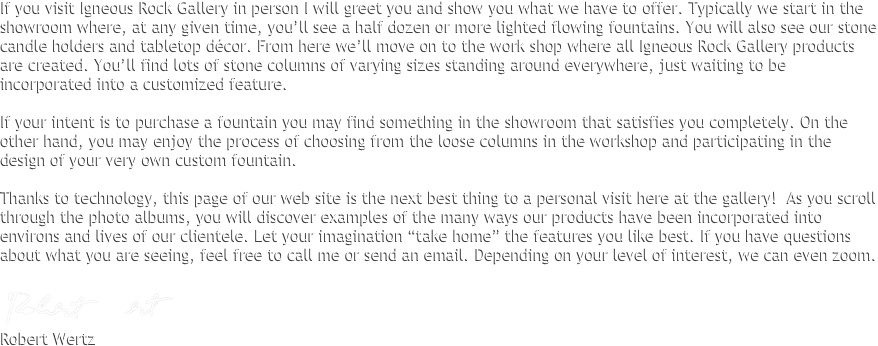 If you visit Igneous Rock Gallery in person I will greet you and show you what we have to offer. Typically we start in the showroom where, at any given time, you’ll see a half dozen or more lighted flowing fountains. You will also see our stone candle holders and tabletop décor. From here we’ll move on to the work shop where all Igneous Rock Gallery products are created. You’ll find lots of stone columns of varying sizes standing around everywhere, just waiting to be incorporated into a customized feature. 
 
If your intent is to purchase a fountain you may find something in the showroom that satisfies you completely. On the other hand, you may enjoy the process of choosing from the loose columns in the workshop and participating in the design of your very own custom fountain.
 
Thanks to technology, this page of our web site is the next best thing to a personal visit here at the gallery!  As you scroll through the photo albums, you will discover examples of the many ways our products have been incorporated into environs and lives of our clientele. Let your imagination “take home” the features you like best. If you have questions about what you are seeing, feel free to call me or send an email. Depending on your level of interest, we can even Skype.

￼
Robert Wertz