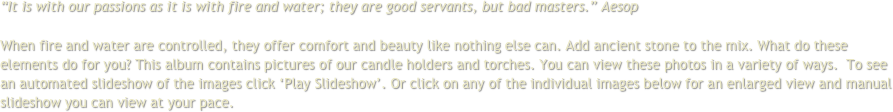 “It is with our passions as it is with fire and water; they are good servants, but bad masters.” Aesop
 
When fire and water are controlled, they offer comfort and beauty like nothing else can. Add ancient stone to the mix. What do these elements do for you? This album contains pictures of our candle holders and torches. You can view these photos in a variety of ways.  To see an automated slideshow of the images click ‘Play Slideshow’. Or click on any of the individual images below for an enlarged view and manual slideshow you can view at your pace.
