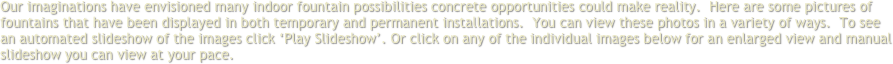 Our imaginations have envisioned many indoor fountain possibilities concrete opportunities could make reality.  Here are some pictures of fountains that have been displayed in both temporary and permanent installations.  You can view these photos in a variety of ways.  To see an automated slideshow of the images click ‘Play Slideshow’. Or click on any of the individual images below for an enlarged view and manual slideshow you can view at your pace.