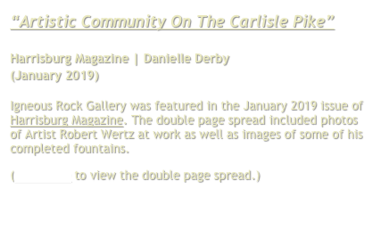 “Artistic Community
On The Carlisle Pike”

Harrisburg Magazine | Danielle Derby
(January 2019)

Igneous Rock Gallery was featured in the January 2019 issue of Harrisburg Magazine. The double page spread included photos of Artist Robert Wertz at work as well as images of some of his completed fountains.
(Click here to view the double page spread.)