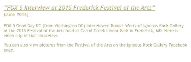 “FOX 5 Interview at 2015 Frederick Festival of the Arts”
(June 2015)

FOX 5 Good Day DC (from Washington DC) interviewed Robert Wertz of Igneous Rock Gallery at the 2015 Festival of the Arts held at Carrol Creek Linear Park in Frederick, MD. Here is video clip of that interview.
You can also view pictures from the Festival of the Arts on the Igneous Rock Gallery Facebook page. Click here.