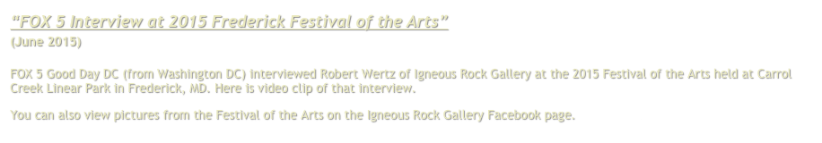 “FOX 5 Interview at 2015 Frederick Festival of the Arts”
(June 2015)

FOX 5 Good Day DC (from Washington DC) interviewed Robert Wertz of Igneous Rock Gallery at the 2015 Festival of the Arts held at Carrol Creek Linear Park in Frederick, MD. Here is video clip of that interview.
You can also view pictures from the Festival of the Arts on the Igneous Rock Gallery Facebook page. Click here.