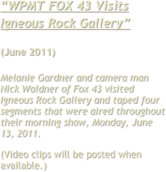 “WPMT FOX 43 Visits Igneous Rock Gallery”

(June 2011)

Melanie Gardner and camera man Nick Waldner of Fox 43 visited Igneous Rock Gallery and taped four segments that were aired throughout their morning show, Monday, June 13, 2011. 
(Video clips will be posted when available.)