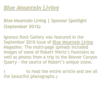 Blue Mountain Living

Blue Mountain Living | Sponsor Spotlight
(September 2018)

Igneous Rock Gallery was featured in the September 2018 issue of Blue Mountain Living Magazine. The multi-page spreads included images of some of Robert Wertz’s fountains as well as photos from a trip to the Beaver Canyon Quarry - the source of Robert’s unique stone.
(Click here to read the entire article and see all the beautiful photographs.)