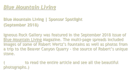 Blue Mountain Living

Blue Mountain Living | Sponsor Spotlight
(September 2018)

Igneous Rock Gallery was featured in the September 2018 issue of Blue Mountain Living Magazine. The multi-page spreads included images of some of Robert Wertz’s fountains as well as photos from a trip to the Beaver Canyon Quarry - the source of Robert’s unique stone.
(Click here to read the entire article and see all the beautiful photographs.)