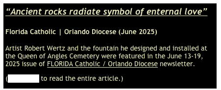 “Ancient rocks radiate symbol of enternal love”

Florida Catholic | Orlando Diocese (June 2025)

Artist Robert Wertz and the fountain he designed and installed at the Queen of Angles Cemetery were featured in the June 13-19, 2025 issue of FLORIDA Catholic / Orlando Diocese newsletter.
(Click here to read the entire article.)