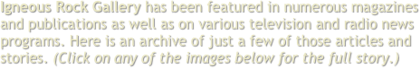 Igneous Rock Gallery has been featured in numerous magazines and publications as well as on various television and radio news programs. Here is an archive of just a few of those articles and stories. (Click on any of the images below to read or hear the full story.)