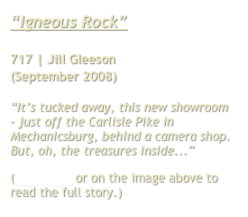 “Igneous Rock”

717 | Jill Gleeson 
(September 2008)

“It’s tucked away, this new showroom - just off the Carlisle Pike in Mechanicsburg, behind a camera shop. But, oh, the treasures inside...”
(Click here or on the image above to read the full story.)