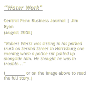 “Water Work”

Central Penn Business Journal | Jim Ryan
(August 2008)

“Robert Wertz was sitting in his parked truck on Second Street in Harrisburg one evening when a police car pulled up alongside him. He thought he was in trouble...”
(Click here or on the image above to read the full story.)