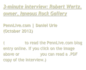 3-minute interview: Robert Wertz, owner, Igneous Rock Gallery

PennLive.com | Daniel Urie
(October 2012)

(Click here to read the PennLive.com blog entry online. If you click on the image above or click here you can read a .PDF copy of the interview.)