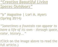 “Creating Beautiful Living Spaces Outdoors”

“b” Magazine | Lori M. Myers
(Spring 2014)

“Sometimes a fountain can appear to have a life of its own - through space, color, history...”

(Click on the image above to read the full article.)