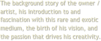 The background story of the owner / artist, his introduction to and fascination with this rare and exotic medium, the birth of his vision, and the passion that drives his creativity.