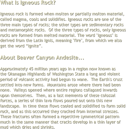 What Is Igneous Rock? 

Igneous rock is formed when molten or partially molten material, called magma, cools and solidifies. Igneous rocks are one of the three main types of rocks; the other types are sedimentary rocks and metamorphic rocks.  Of the three types of rocks, only igneous rocks are formed from melted material. The word "igneous" is derived from the Latin ignis, meaning "fire", from which we also get the word “ignite”.

About Beaver Canyon Andesite...

Approximately 45 million years ago in a region now known as the Okanagan Highlands of Washington State a long and violent period of volcanic activity had begun to wane.  The Earth's crust settled into new forms.  Mountains arose where there had been none.  Valleys opened where entire regions collapsed inwards upon themselves.  Then, as a last memento of these colossal forces, a series of thin lava flows poured out onto this new landscape.  In time these flows cooled and solidified to form solid rock, and as this occurred they cracked from internal stresses. These fractures often formed a repetitive symmetrical pattern much in the same manner that cracks develop in a thin layer of mud which dries and shrinks. 