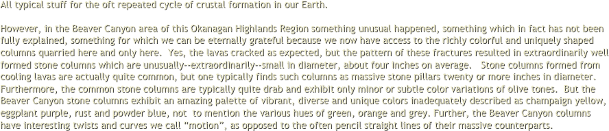 All typical stuff for the oft repeated cycle of crustal formation in our Earth.  However, in the Beaver Canyon area of this Okanagan Highlands Region something unusual happened, something which in fact has not been fully explained, something for which we can be eternally grateful because we now have access to the richly colorful and uniquely shaped columns quarried here and only here.  Yes, the lavas cracked as expected, but the pattern of these fractures resulted in extraordinarily well formed stone columns which are unusually--extraordinarily--small in diameter, about four inches on average.   Stone columns formed from cooling lavas are actually quite common, but one typically finds such columns as massive stone pillars twenty or more inches in diameter.  Furthermore, the common stone columns are typically quite drab and exhibit only minor or subtle color variations of olive tones.  But the Beaver Canyon stone columns exhibit an amazing palette of vibrant, diverse and unique colors inadequately described as champaign yellow, eggplant purple, rust and powder blue, not  to mention the various hues of green, orange and grey. Further, the Beaver Canyon columns have interesting twists and curves we call “motion”, as opposed to the often pencil straight lines of their massive counterparts.
