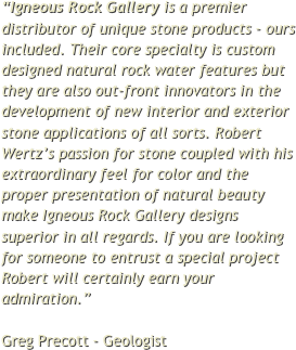 “Igneous Rock Gallery is a premier distributor of unique stone products - ours included. Their core specialty is custom designed natural rock water features but they are also out-front innovators in the development of new interior and exterior stone applications of all sorts. Robert Wertz’s passion for stone coupled with his extraordinary feel for color and the proper presentation of natural beauty make Igneous Rock Gallery designs superior in all regards. If you are looking for someone to entrust a special project Robert will certainly earn your admiration.”  Greg Precott - Geologist