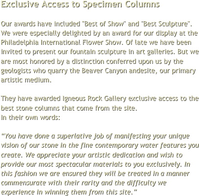 Exclusive Access to Specimen Columns

Our awards have included "Best of Show" and "Best Sculpture". We were especially delighted by an award for our display at the Philadelphia International Flower Show. Of late we have been invited to present our fountain sculpture in art galleries. But we are most honored by a distinction conferred upon us by the geologists who quarry the Beaver Canyon andesite, our primary artistic medium.

They have awarded Igneous Rock Gallery exclusive access to the best stone columns that come from the site.  
In their own words:

“You have done a superlative job of manifesting your unique vision of our stone in the fine contemporary water features you create. We appreciate your artistic dedication and wish to provide our most spectacular materials to you exclusively. In this fashion we are ensured they will be treated in a manner commensurate with their rarity and the difficulty we experience in winning them from this site.”