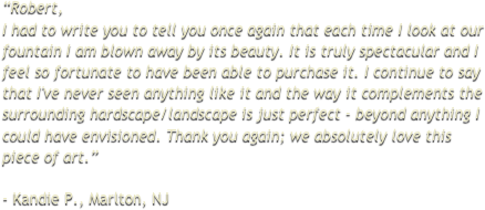 “Robert, I had to write you to tell you once again that each time I look at our fountain I am blown away by its beauty. It is truly spectacular and I feel so fortunate to have been able to purchase it. I continue to say that I've never seen anything like it and the way it complements the surrounding hardscape/landscape is just perfect - beyond anything I could have envisioned. Thank you again; we absolutely love this piece of art.”
 - Kandie P., Marlton, NJ