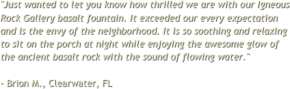 "Just wanted to let you know how thrilled we are with our Igneous Rock Gallery basalt fountain. It exceeded our every expectation and is the envy of the neighborhood. It is so soothing and relaxing to sit on the porch at night while enjoying the awesome glow of the ancient basalt rock with the sound of flowing water."  - Brion M., Clearwater, FL