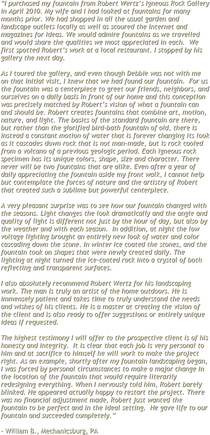 “I purchased my fountain from Robert Wertz’s Igneous Rock Gallery in April 2010. My wife and I had looked at fountains for many months prior. We had shopped in all the usual garden and landscape outlets locally as well as scoured the internet and magazines for ideas. We would admire fountains as we travelled and would share the qualities we most appreciated in each.  We first spotted Robert’s work at a local restaurant. I stopped by his gallery the next day.

As I toured the gallery, and even though Debbie was not with me on that initial visit, I knew that we had found our fountain.  For us the fountain was a centerpiece to greet our friends, neighbors, and ourselves on a daily basis in front of our home and this conception was precisely matched by Robert’s vision of what a fountain can and should be. Robert creates fountains that combine art, motion, nature, and light. The basics of the standard fountain are there, but rather than the glorified bird-bath fountain of old, there is instead a constant motion of water that is forever changing its look as it cascades down rock that is not man-made, but is rock cooled from a volcano of a previous geologic period. Each igneous rock specimen has its unique colors, shape, size and character. There never will be two fountains that are alike. Even after a year of daily appreciating the fountain aside my front walk, I cannot help but contemplate the forces of nature and the artistry of Robert that created such a sublime but powerful centerpiece.

A very pleasant surprise was to see how our fountain changed with the seasons. Light changes the look dramatically and the angle and quality of light is different not just by the hour of day, but also by the weather and with each season.  In addition, at night the low voltage lighting brought an entirely new look of water and color cascading down the stone. In winter ice coated the stones, and the fountain took on shapes that were newly created daily. The lighting at night turned the ice-coated rock into a crystal of both reflecting and transparent surfaces.

I also absolutely recommend Robert Wertz for his landscaping work. The man is truly an artist of the home outdoors. He is immensely patient and takes time to truly understand the needs and wishes of his clients. He is a master at creating the vision of the client and is also ready to offer suggestions or entirely unique ideas if requested. 

The highest testimony I will offer to the prospective client is of his honesty and integrity.  It is clear that each job is very personal to him and at sacrifice to himself he will work to make the project right. As an example, shortly after my fountain landscaping began, I was forced by personal circumstances to make a major change in the location of the fountain that would require literarily redesigning everything. When I nervously told him, Robert barely blinked. He appeared actually happy to restart the project. There was no financial adjustment made, Robert just wanted the fountain to be perfect and in the ideal setting.  He gave life to our fountain and succeeded completely.”

- William B., Mechanicsburg, PA
