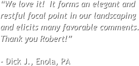 “We love it!  It forms an elegant and restful focal point in our landscaping and elicits many favorable comments.  Thank you Robert!”  - Dick J., Enola, PA