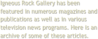 Igneous Rock Gallery has been featured in numerous magazines and publications as well as in various television news programs. Here is an archive of some of these articles.