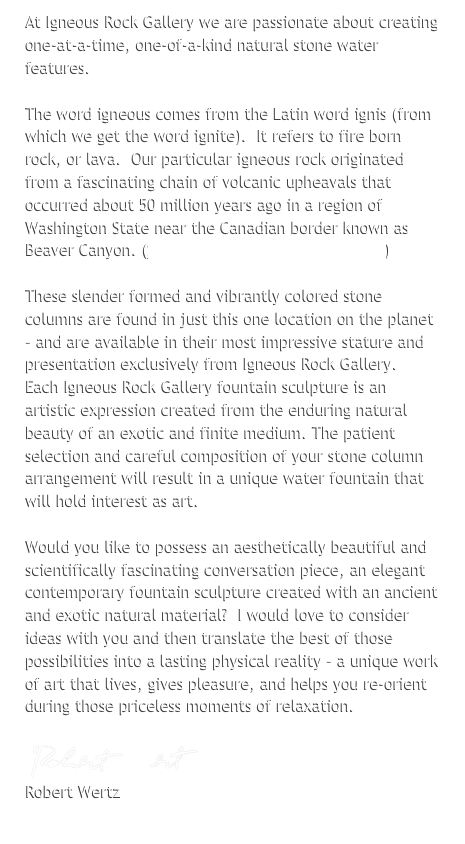 At Igneous Rock Gallery we are passionate about creating one-at-a-time, one-of-a-kind natural stone water features. 
 
The word igneous comes from the Latin word ignis (from which we get the word ignite).  It refers to fire born rock, or lava.  Our particular igneous rock originated from a fascinating chain of volcanic upheavals that occurred about 50 million years ago in a region of Washington State near the Canadian border known as Beaver Canyon. (See our Quarry Connection page.)

These slender formed and vibrantly colored stone columns are found in just this one location on the planet – and are available in their most impressive stature and presentation exclusively from Igneous Rock Gallery.  Each Igneous Rock Gallery fountain sculpture is an artistic expression created from the enduring natural beauty of an exotic and finite medium. The patient selection and careful composition of your stone column arrangement will result in a unique water fountain that will hold interest as art.

Would you like to possess an aesthetically beautiful and scientifically fascinating conversation piece, an elegant contemporary fountain sculpture created with an ancient and exotic natural material?  I would love to consider ideas with you and then translate the best of those possibilities into a lasting physical reality – a unique work of art that lives, gives pleasure, and helps you re­orient during those priceless moments of relaxation.

￼
Robert Wertz